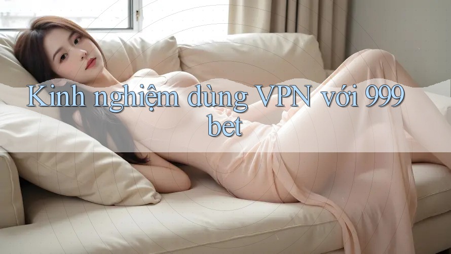 Kinh nghiệm dùng VPN với 999bet