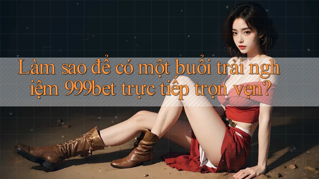 Làm sao để có một buổi trải nghiệm 999bet trực tiếp trọn vẹn?