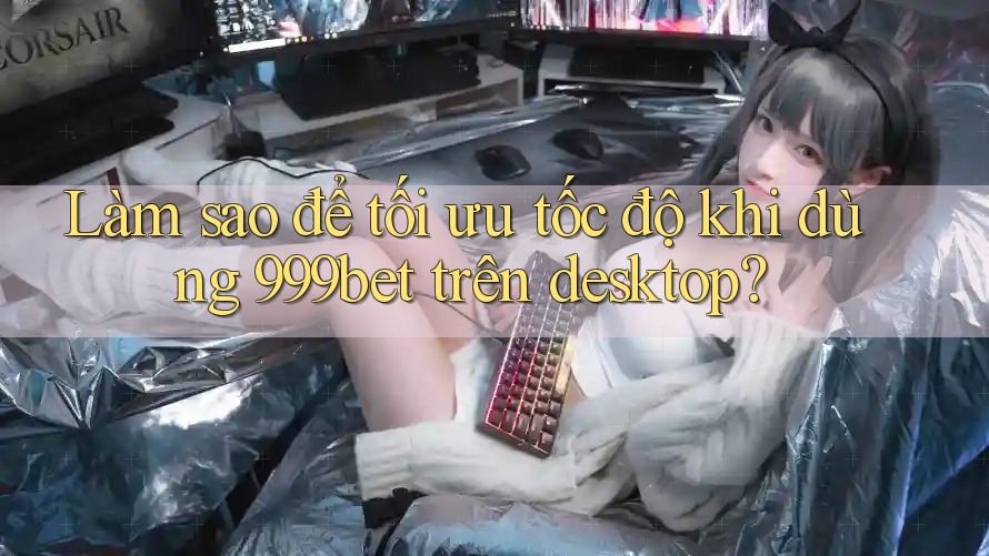 Làm sao để tối ưu tốc độ khi dùng 999bet trên desktop?