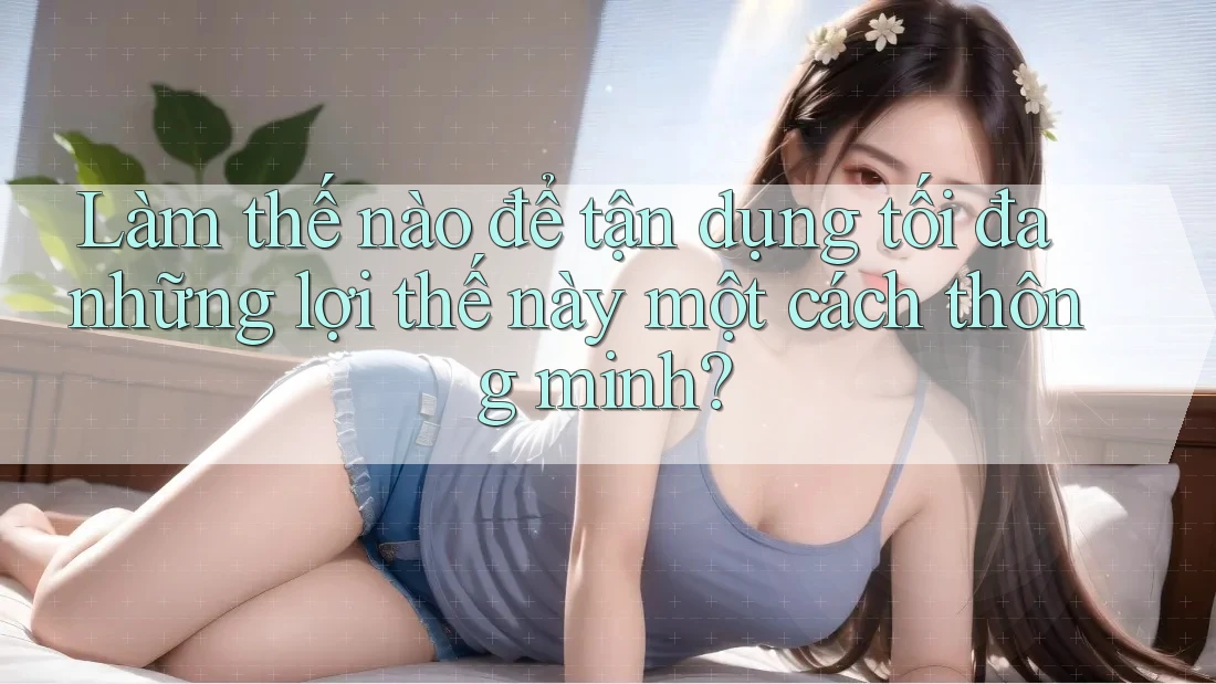 Làm thế nào để tận dụng tối đa những lợi thế này một cách thông minh?
