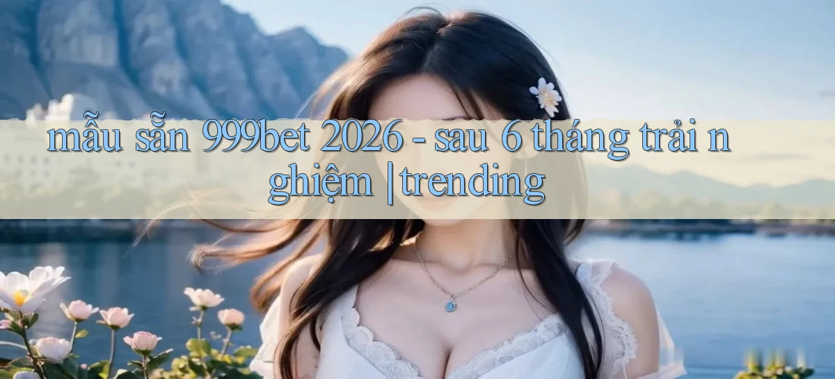 mẫu sẵn 999bet 2026   sau 6 tháng trải nghiệm trending