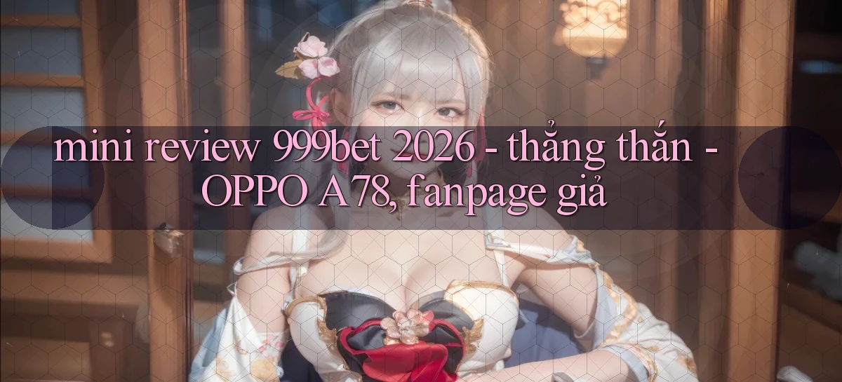 mini review 999bet 2026   thẳng thắn   OPPO A78, fanpage giả