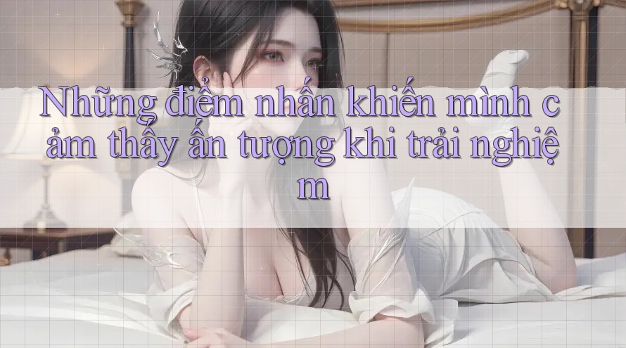 Những điểm nhấn khiến mình cảm thấy ấn tượng khi trải nghiệm