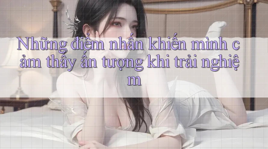Những điểm nhấn khiến mình cảm thấy ấn tượng khi trải nghiệm