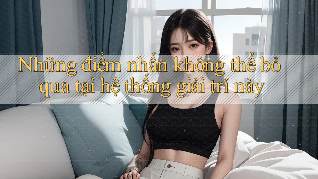 Những điểm nhấn không thể bỏ qua tại hệ thống giải trí này