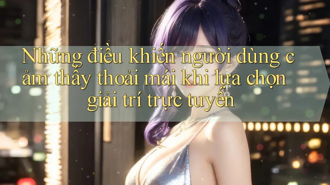 Những điều khiến người dùng cảm thấy thoải mái khi lựa chọn giải trí trực tuyến