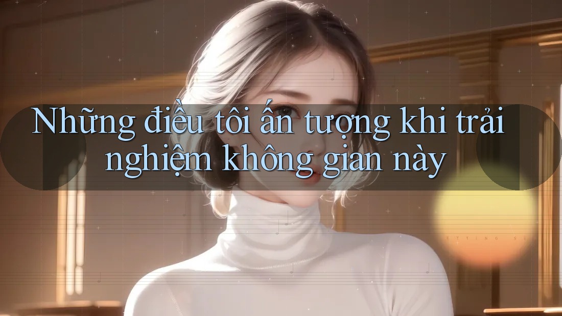 Những điều tôi ấn tượng khi trải nghiệm không gian này