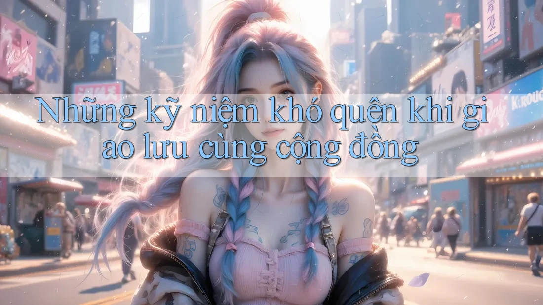 Những kỹ niệm khó quên khi giao lưu cùng cộng đồng