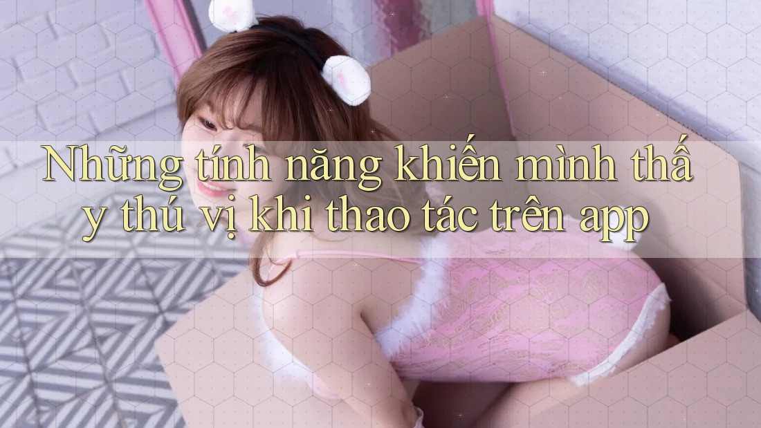 Những tính năng khiến mình thấy thú vị khi thao tác trên app