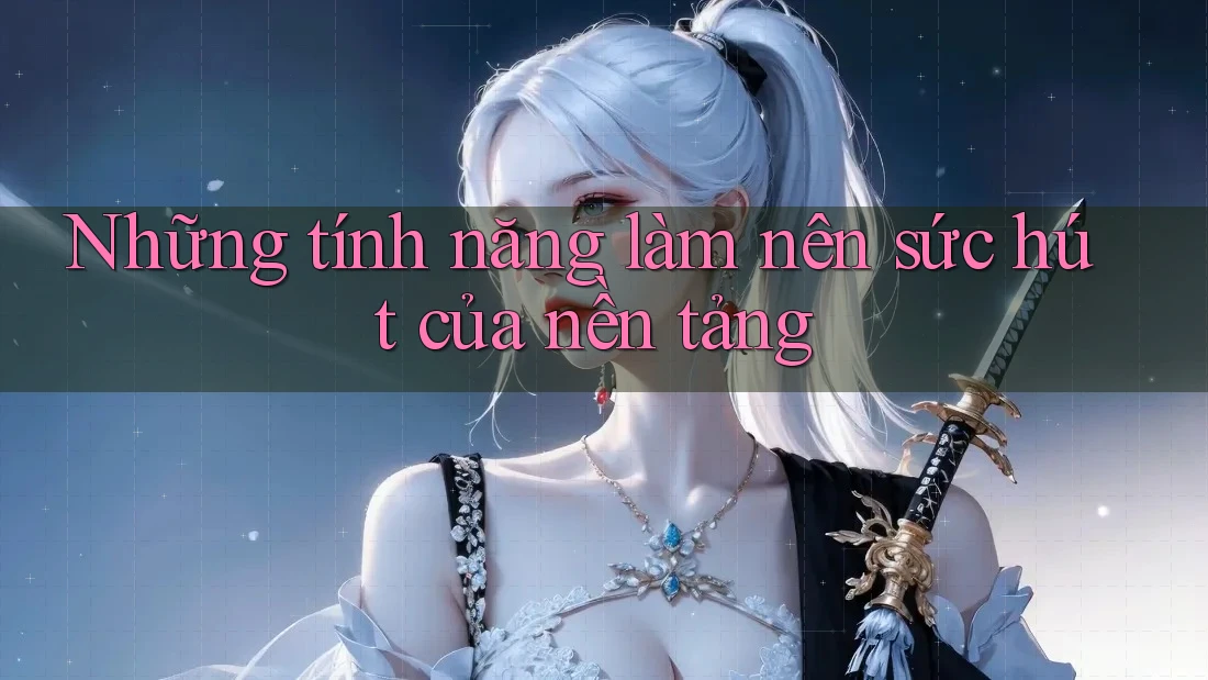 Những tính năng làm nên sức hút của nền tảng Những tính năng làm nên sức hút của nền tảng