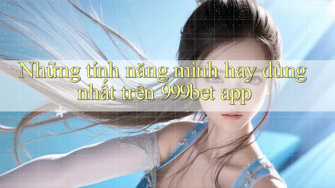 Những tính năng mình hay dùng nhất trên 999bet app