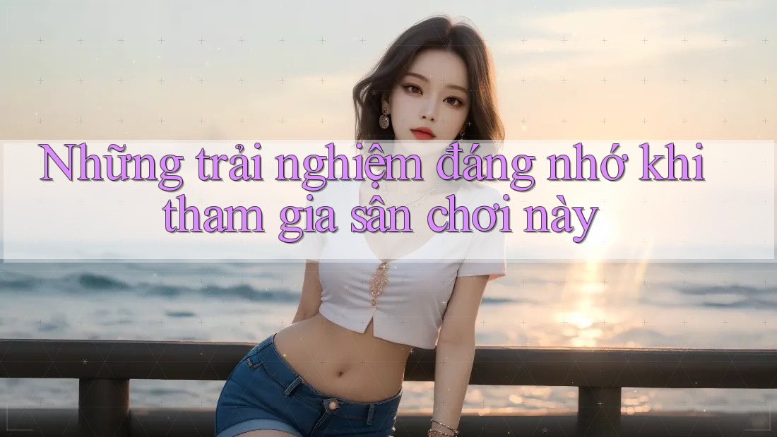 Những trải nghiệm đáng nhớ khi tham gia sân chơi này Những trải nghiệm đáng nhớ khi tham gia sân chơi này