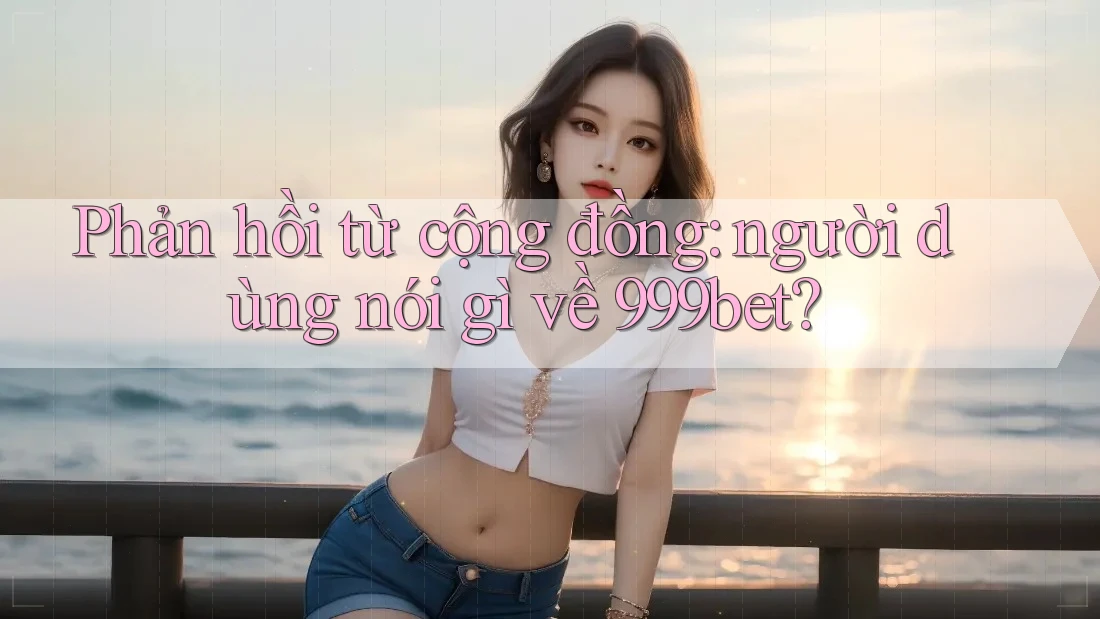 Phản hồi từ cộng đồng: người dùng nói gì về 999bet?