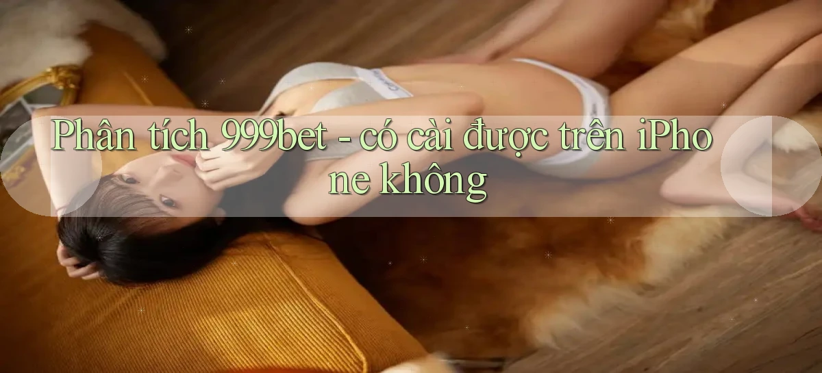 Phân tích 999bet   có cài được trên iPhone không