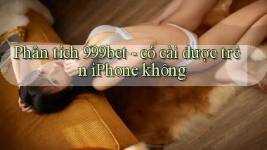 Phân tích 999bet   có cài được trên iPhone không