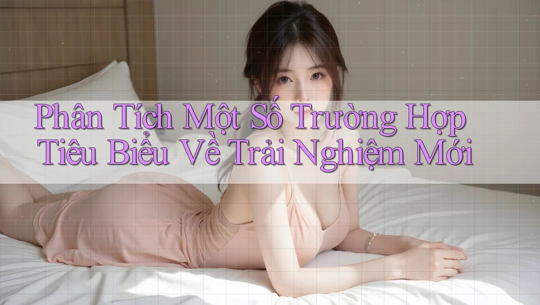 Phân Tích Một Số Trường Hợp Tiêu Biểu Về Trải Nghiệm Mới Phân Tích Một Số Trường Hợp Tiêu Biểu Về Trải Nghiệm Mới