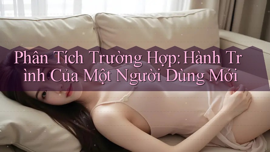 Phân Tích Trường Hợp: Hành Trình Của Một Người Dùng Mới Phân Tích Trường Hợp: Hành Trình Của Một Người Dùng Mới