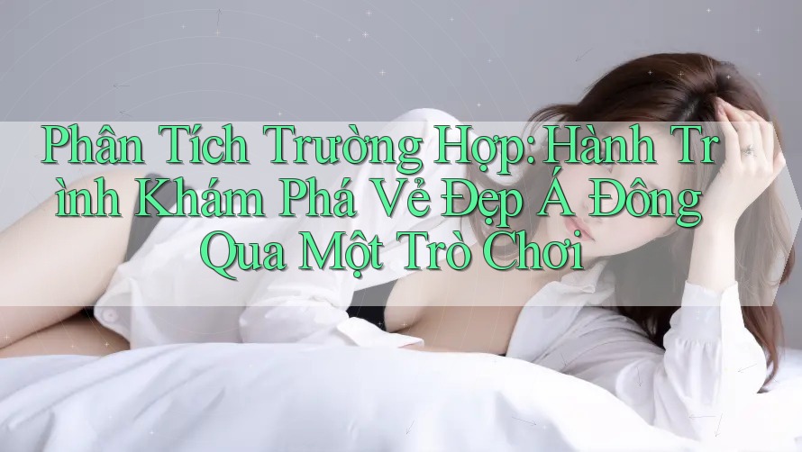 Phân Tích Trường Hợp: Hành Trình Khám Phá Vẻ Đẹp Á Đông Qua Một Trò Chơi