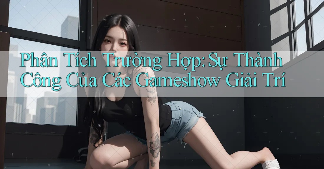 Phân Tích Trường Hợp: Sự Thành Công Của Các Gameshow Giải Trí