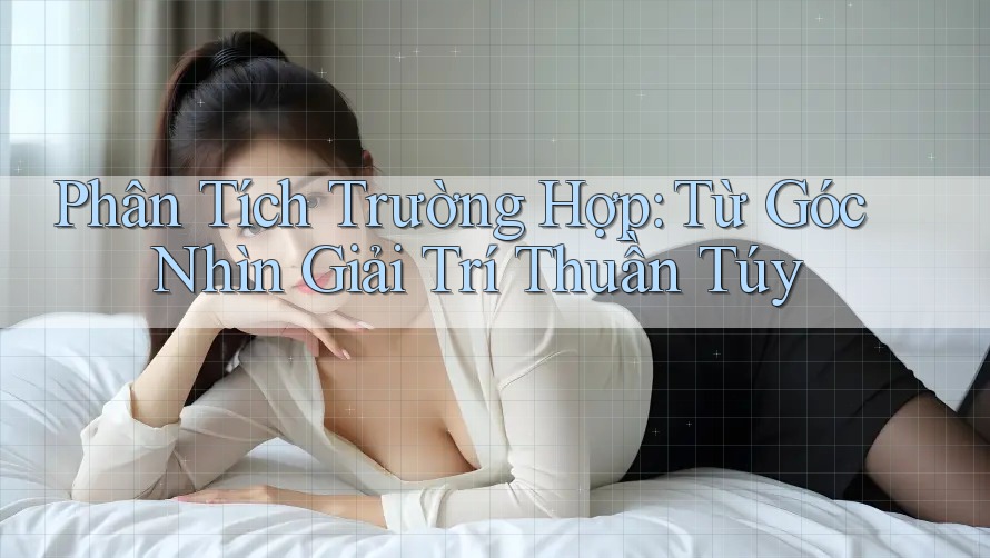 Phân Tích Trường Hợp: Từ Góc Nhìn Giải Trí Thuần Túy