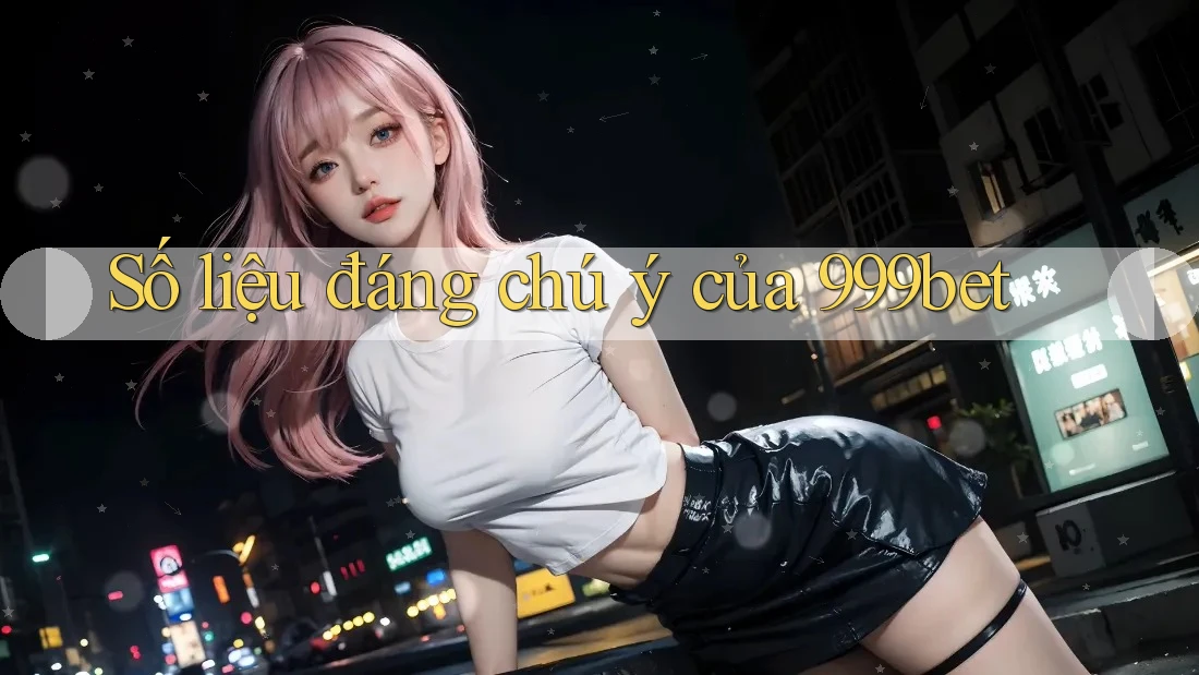 Số liệu đáng chú ý của 999bet