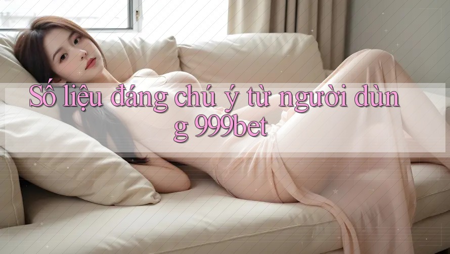 Số liệu đáng chú ý từ người dùng 999bet