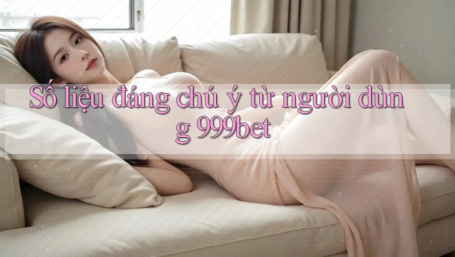Số liệu đáng chú ý từ người dùng 999bet