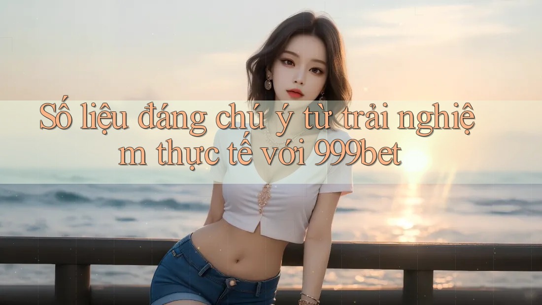 Số liệu đáng chú ý từ trải nghiệm thực tế với 999bet