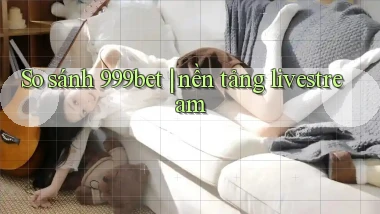 So sánh 999bet nền tảng livestream