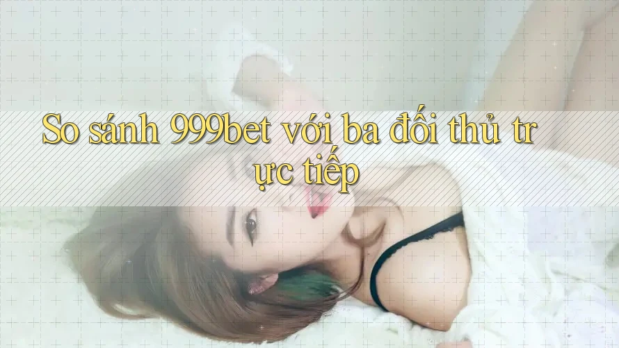 So sánh 999bet với ba đối thủ trực tiếp