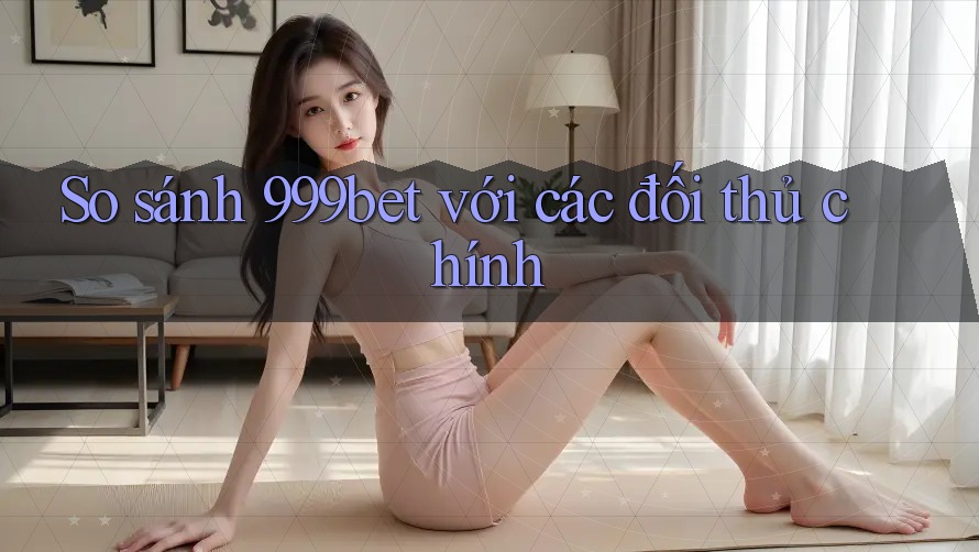 So sánh 999bet với các đối thủ chính
