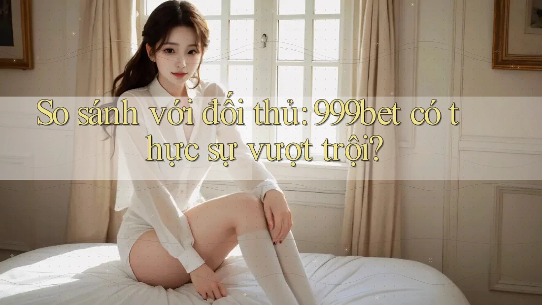 So sánh với đối thủ: 999bet có thực sự vượt trội?