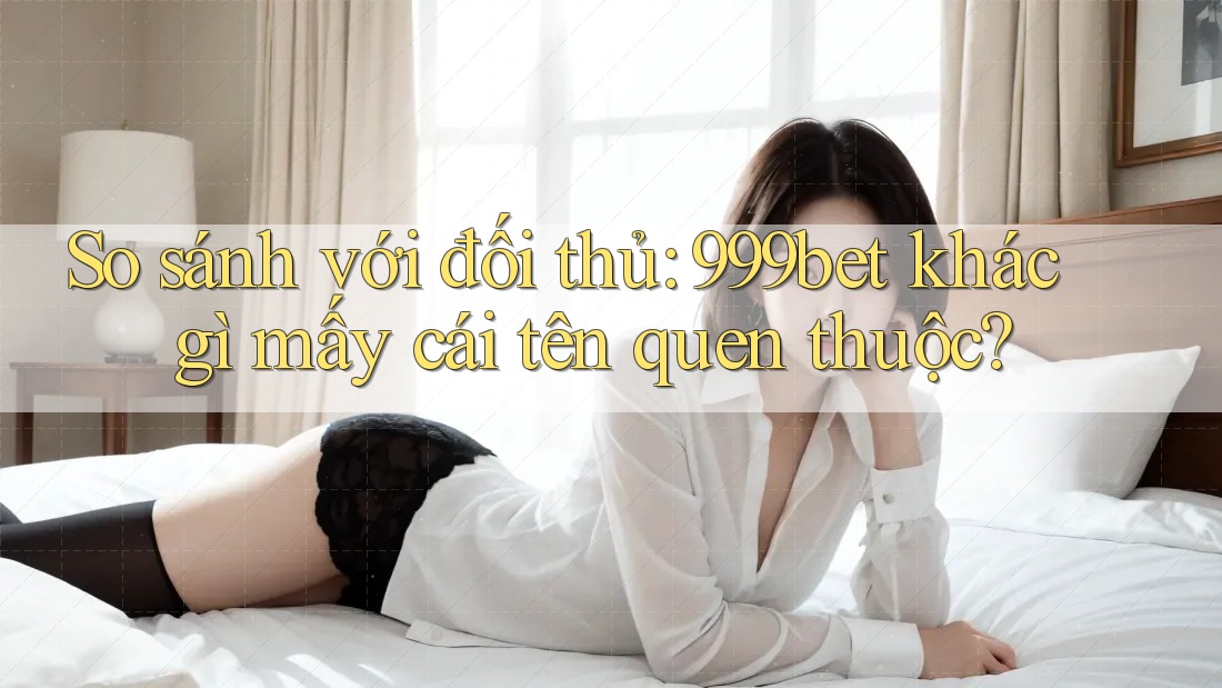 So sánh với đối thủ: 999bet khác gì mấy cái tên quen thuộc?