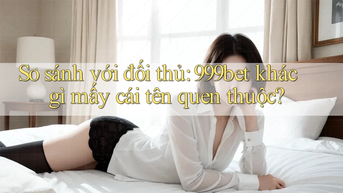 So sánh với đối thủ: 999bet khác gì mấy cái tên quen thuộc?