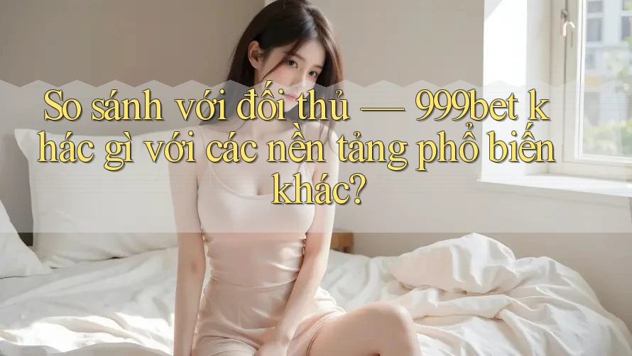 So sánh với đối thủ — 999bet khác gì với các nền tảng phổ biến khác?