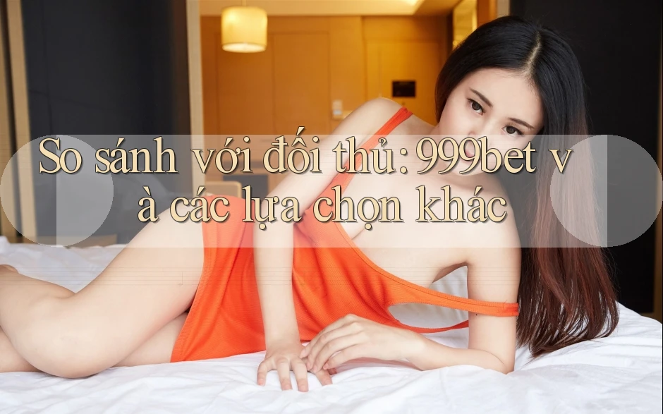 So sánh với đối thủ: 999bet và các lựa chọn khác