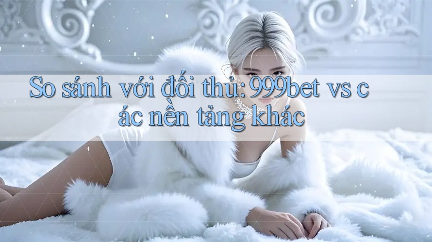 So sánh với đối thủ: 999bet vs các nền tảng khác