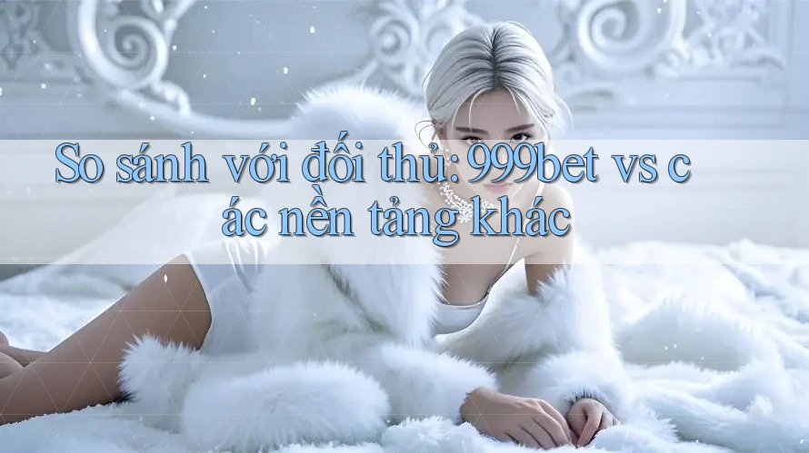 So sánh với đối thủ: 999bet vs các nền tảng khác