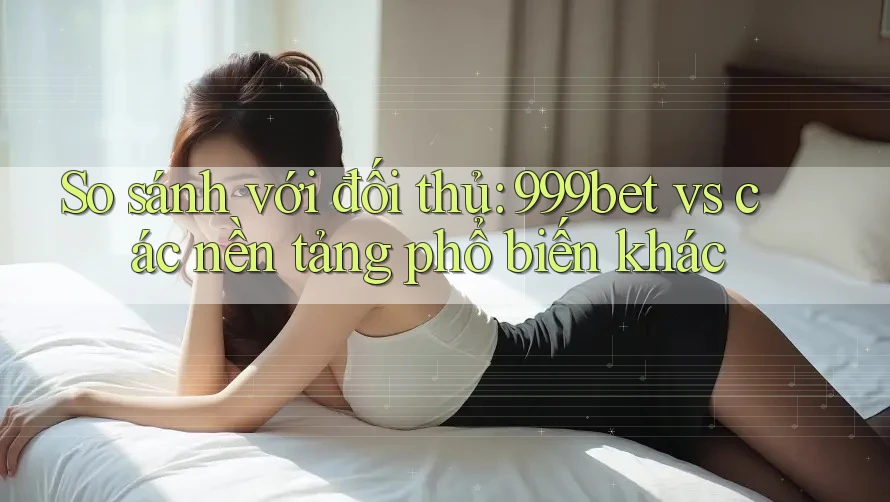 So sánh với đối thủ: 999bet vs các nền tảng phổ biến khác