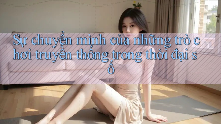 Sự chuyển mình của những trò chơi truyền thống trong thời đại số Sự chuyển mình của những trò chơi truyền thống trong thời đại số