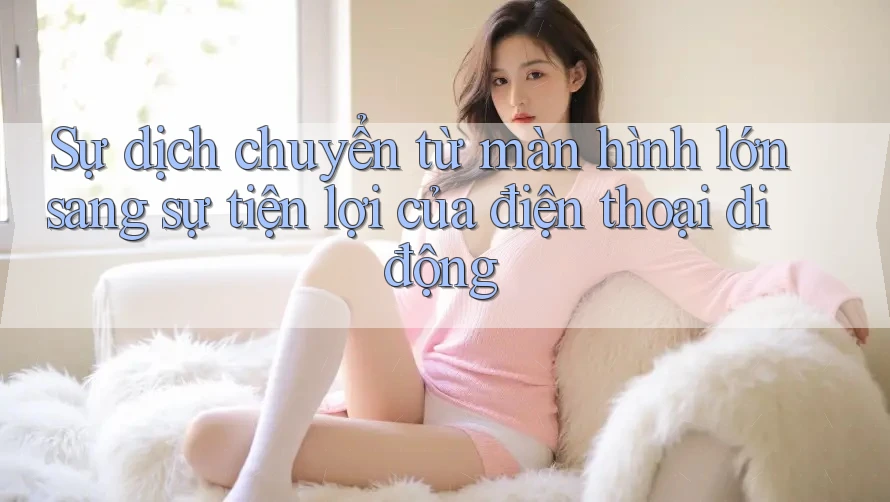 Sự dịch chuyển từ màn hình lớn sang sự tiện lợi của điện thoại di động