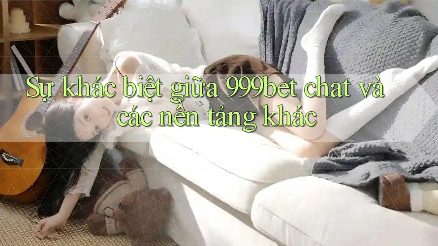 Sự khác biệt giữa 999bet chat và các nền tảng khác