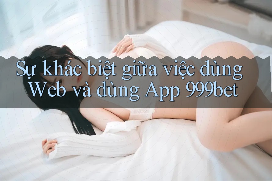 Sự khác biệt giữa việc dùng Web và dùng App 999bet