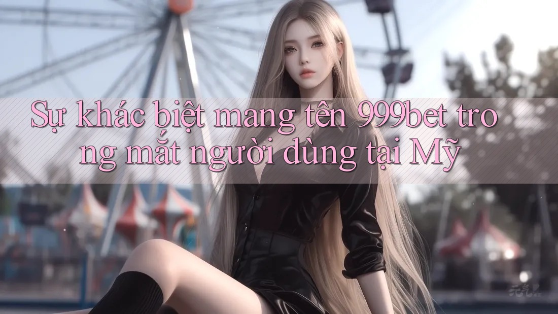 Sự khác biệt mang tên 999bet trong mắt người dùng tại Mỹ Sự khác biệt mang tên 999bet trong mắt người dùng tại Mỹ
