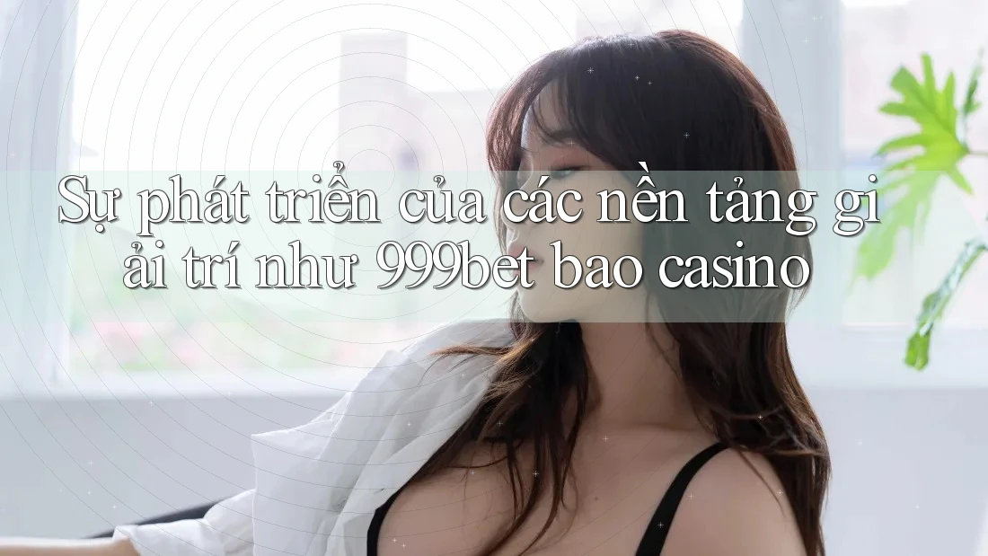 Sự phát triển của các nền tảng giải trí như 999bet bao casino Sự phát triển của các nền tảng giải trí như 999bet bao casino