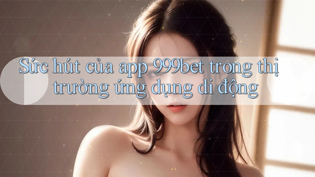 Sức hút của app 999bet trong thị trường ứng dụng di động