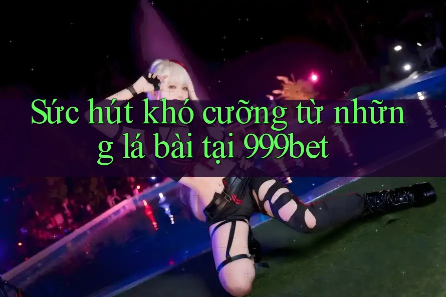 Sức hút khó cưỡng từ những lá bài tại 999bet