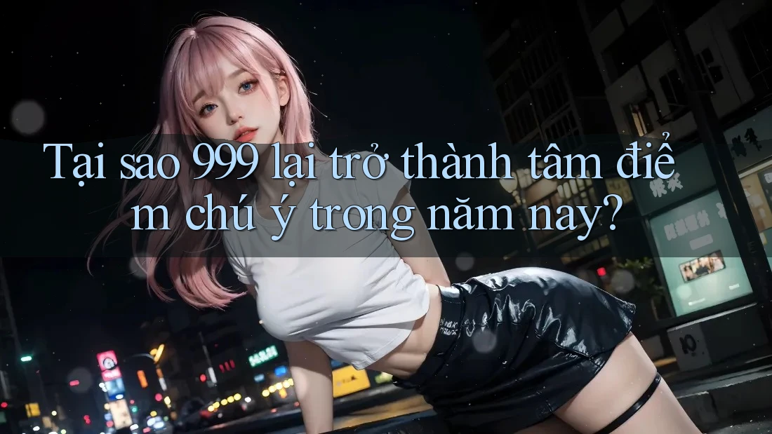 Tại sao 999 lại trở thành tâm điểm chú ý trong năm nay?