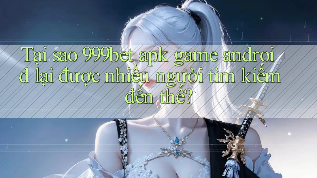 Tại sao 999bet apk game android lại được nhiều người tìm kiếm đến thế?
