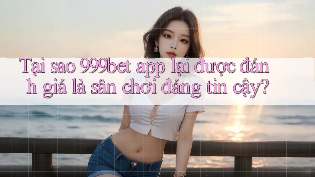 Tại sao 999bet app lại được đánh giá là sân chơi đáng tin cậy?